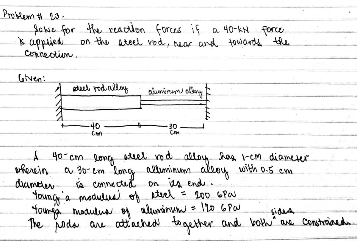 Problem # 23.
fowe for
x applied
Connection.
the reaction forces if a 40-kN force
on the Ateel rod, rear and fow ards the
Given:
aoteel rod alloy
aluminum alboy
40
30
Cm
Aleel nod has -em diameter
A 40 cm lona
wherein
diameter
Young a moduluad of steel = 200 6Pa
tounga modulua of aluminum = \20 6 Pa
The poda are attached to gether and both^ are Constrainedo.
alloy
a 30- em long alliminum alloy with D.5 cm
A Connectud
on ts end.
sidera
