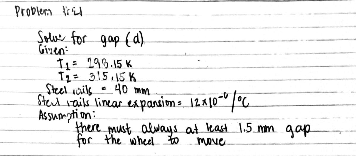 Problerm fr El
Solu for gap {d)
Given:
T1= 199.15 K
T2= 3!5.15 K
Steel inik 40 mm
Sterd vailk linear expansion= 12x10-"/C
Assumption:
there must always aut least 1.5_mm gap
for the whed to
%3D
move
