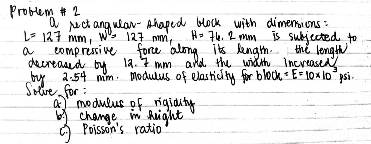Problem # 2
U ruct ang ulaw- Ahaped block with dimensions:
H=7e, 2 mm
is Subjected to
the length
ald the wihth Increased
L=127 mm, W's 127 mm,
force along, is lengh.
compressive
decreased bu la. 7 mm
by 2-54 mm : Modulus of elastíci ty for block = E = \0 × lo psi.
Solve for:
a) modulus of rigidity
a
change im height
Poisson's ratio
seyt
