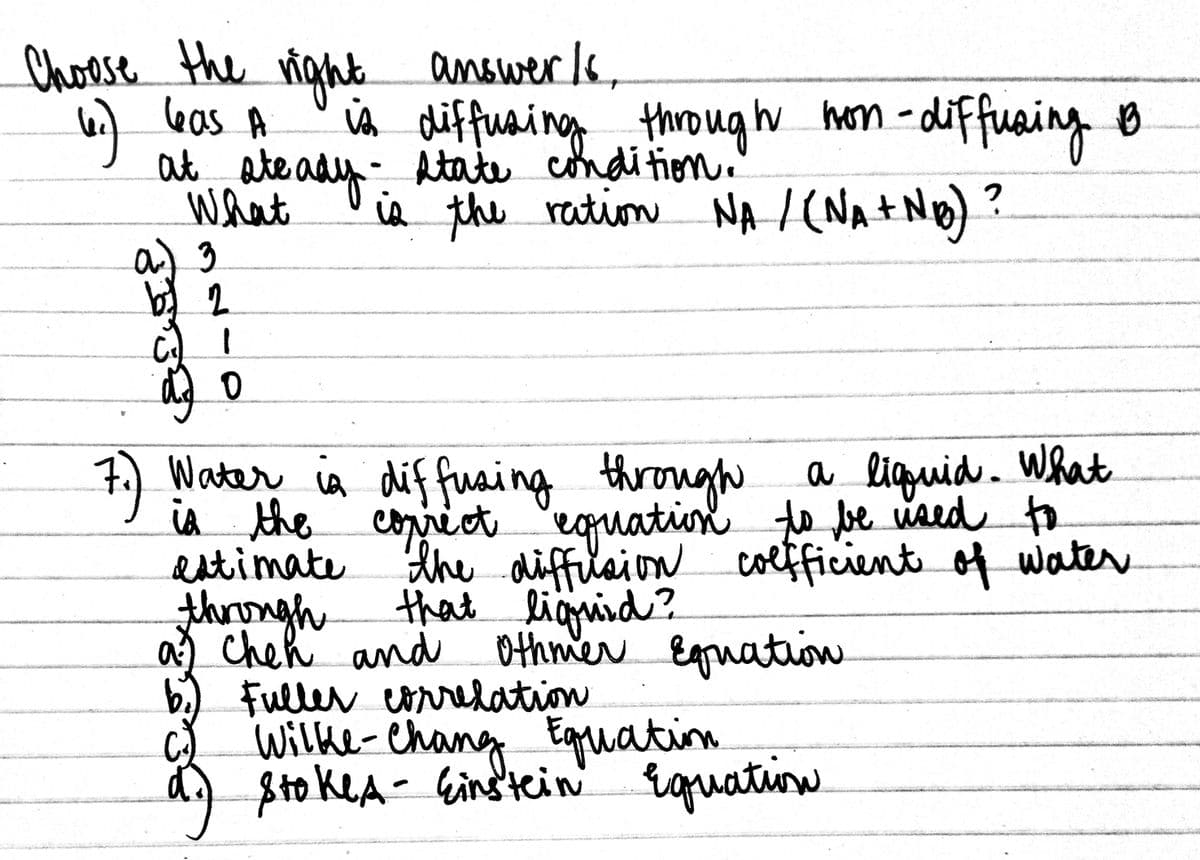 Choese the ight s,
eas A
at ate ady- Atate condi tion.
What
answerls
iA diffuaing through 0
ia the reation NA / (NA+Ng)?
hom -diffuaing
7)
a liguid. What
exquation te be vaed
Water ia diffuaing through
iA the corrict to
estimate
thrngh
a) Cheh and
b.) Fuller co on
Wilke-Chang
Sto keA- Gind'tein' rquation
the diffilaion
that liguied?
colfficientof water
Othmer Eguatiow
correlation
Eguation
