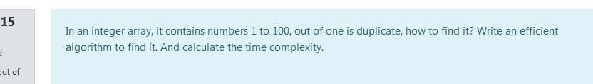 15
In an integer array, it contains numbers 1 to 100, out of one is duplicate, how to find it? Write an efficient
algorithm to find it. And calculate the time complexity.
out of
