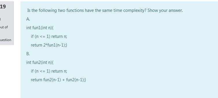 19
Is the following two functions have the same time complexity? Show your answer.
А.
eut of
int fun1(int n){
if (n <= 1) return n;
uestion
return 2*fun1(n-1);}
В.
int fun2(int n){
if (n <= 1) return n;
return fun2(n-1) + fun2(n-1);}
