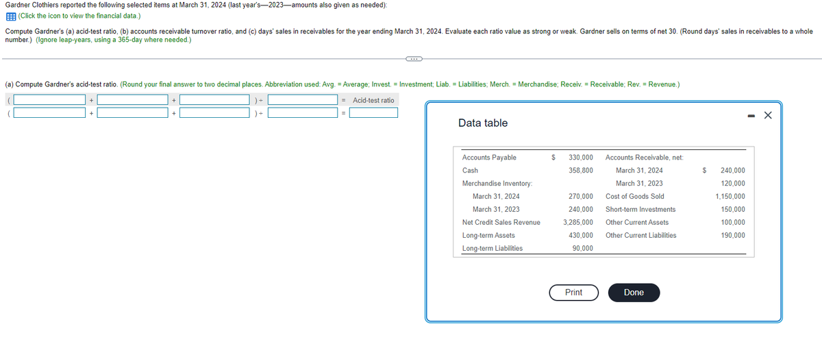 Gardner Clothiers reported the following selected items at March 31, 2024 (last year's-2023-amounts also given as needed):
(Click the icon to view the financial data.)
Compute Gardner's (a) acid-test ratio, (b) accounts receivable turnover ratio, and (c) days' sales in receivables for the year ending March 31, 2024. Evaluate each ratio value as strong or weak. Gardner sells on terms of net 30. (Round days' sales in receivables to a whole
number.) (Ignore leap-years, using a 365-day where needed.)
C
(a) Compute Gardner's acid-test ratio. (Round your final answer to two decimal places. Abbreviation used: Avg. = Average; Invest. = Investment; Liab. = Liabilities; Merch. = Merchandise; Receiv. = Receivable; Rev. = Revenue.)
Acid-test ratio
Data table
Accounts Payable
Cash
Merchandise Inventory:
March 31, 2024
March 31, 2023
Net Credit Sales Revenue
Long-term Assets
Long-term Liabilities
$
330,000
358,800
270,000
240,000
3,285,000
430,000
90,000
Print
Accounts Receivable, net:
March 31, 2024
March 31, 2023
Cost of Goods Sold
Short-term Investments
Other Current Assets
Other Current Liabilities
Done
$
240,000
120,000
1,150,000
150,000
100,000
190,000