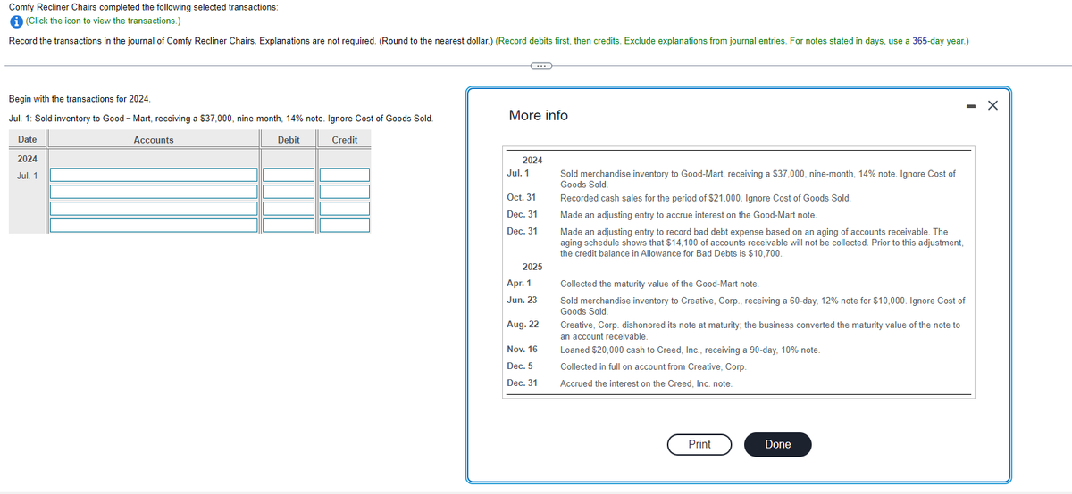 Comfy Recliner Chairs completed the following selected transactions:
i (Click the icon to view the transactions.)
Record the transactions in the journal of Comfy Recliner Chairs. Explanations are not required. (Round to the nearest dollar.) (Record debits first, then credits. Exclude explanations from journal entries. For notes stated in days, use a 365-day year.)
Begin with the transactions for 2024.
Jul. 1: Sold inventory to Good - Mart, receiving a $37,000, nine-month, 14% note. Ignore Cost of Goods Sold.
Date
Debit
Credit
2024
Jul. 1
Accounts
C
More info
2024
Jul. 1
Oct. 31
Dec. 31
Dec. 31
2025
Apr. 1
Jun. 23
Aug. 22
Nov. 16
Dec. 5
Dec. 31
Sold merchandise inventory to Good-Mart, receiving a $37,000, nine-month, 14% note. Ignore Cost of
Goods Sold.
Recorded cash sales for the period of $21,000. Ignore Cost of Goods Sold.
Made an adjusting entry to accrue interest on the Good-Mart note.
Made an adjusting entry to record bad debt expense based on an aging of accounts receivable. The
aging schedule shows that $14,100 of accounts receivable will not be collected. Prior to this adjustment,
the credit balance in Allowance for Bad Debts is $10,700.
Collected the maturity value of the Good-Mart note.
Sold merchandise inventory to Creative, Corp., receiving a 60-day, 12% note for $10,000. Ignore Cost of
Goods Sold.
Creative, Corp. dishonored its note at maturity; the business converted the maturity value of the note to
an account receivable.
Loaned $20,000 cash to Creed, Inc., receiving a 90-day, 10% note.
Collected in full on account from Creative, Corp.
Accrued the interest on the Creed, Inc. note.
Print
Done
X