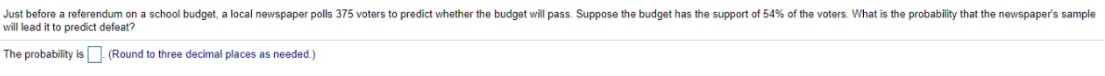 Just before a referendum on a school budget, a local newspaper polls 375 voters to predict whether the budget will pass. Suppose the budget has the support of 54% of the voters. What is the probability that the newspaper's sample
will lead it to predict defeat?
The probability is (Round to three decimal places as needed.)
