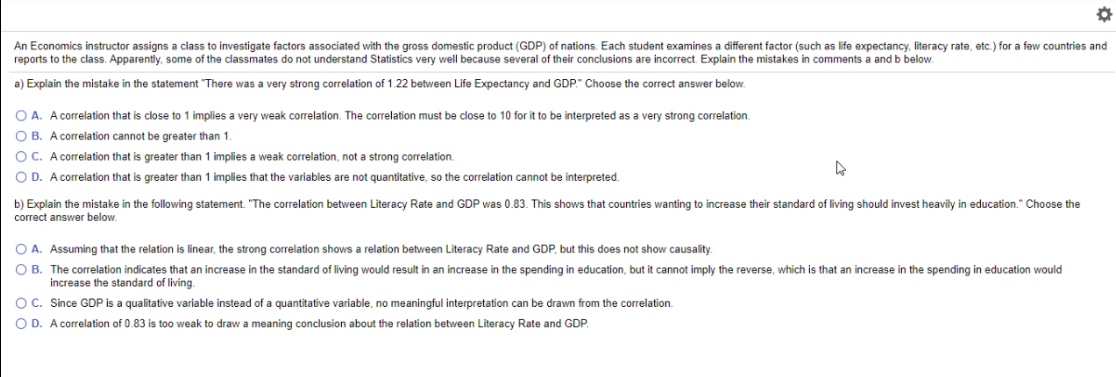 An Economics instructor assigns a class to investigate factors associated with the gross domestic product (GDP) of nations. Each student examines a different factor (such as life expectancy, literacy rate, etc.) for a few countries and
reports to the class. Apparently, some of the classmates do not understand Statistics very well because several of their conclusions are incorrect. Explain the mistakes in comments a and b below.
a) Explain the mistake in the statement "There was a very strong correlation of 1.22 between Life Expectancy and GDP." Choose the correct answer below.
O A. A correlation that is close to 1 implies a very weak correlation. The correlation must be close to 10 for it to be interpreted as a very strong correlation.
O B. A correlation cannot be greater than 1.
OC. A correlation that is greater than 1 implies a weak correlation, not a strong correlation.
O D. A correlation that is greater than 1 implies that the variables are not quantitative, so the correlation cannot be interpreted.
b) Explain the mistake in the following statement. "The correlation between Literacy Rate and GDP was 0.83. This shows that countries wanting to increase their standard of living should invest heavily in education." Choose the
correct answer below.
O A. Assuming that the relation is linear, the strong correlation shows a relation between Literacy Rate and GDP, but this does not show causality.
O B. The correlation indicates that an increase in the standard of living would result in an increase in the spending in education, but it cannot imply the reverse, which is that an increase in the spending in education would
increase the standard of living.
OC. Since GDP is a qualitative variable instead of a quantitative variable, no meaningful interpretation can be drawn from the correlation.
O D. A correlation of 0.83 is too weak
draw a meaning conclusion about the relation between Literacy Rate and GDP.
