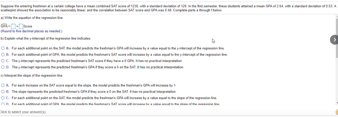 Suppose the entering freshmen at a certain college have a mean combined SAT score of 1230, with a standard deviation of 129. In the first semester, these students attained a mean GPA of 2.64, with a standard deviation of 0.53. A
scatterplot showed the association to be reasonably linear, and the correlation between SAT score and GPA was 0.48. Complete parts a through f below.
a) Write the equation of the regression line.
GPĀ =DScore
(Round to five decimal places as needed.)
b) Explain what the y-intercept of the regression line indicates.
O A. For each additional point on the SAT, the model predicts the freshman's GPA will increase by a value equal to the y-intercept of the regression line.
O B. For each additional point of GPA, the model predicts the freshman's SAT score will increase by a value equal to the y-intercept of the regression line.
OC. The y-intercept represents the predicted freshman's SAT score if they have a 0 GPA. It has no practical interpretation.
O D. The y-intercept represents the predicted freshman's GPA if they score a 0 on the SAT. It has no practical interpretation.
c) Interpret the slope of the regression line.
O A. For each increase on the SAT score equal to the slope, the model predicts the freshman's GPA will increase by 1.
O B. The slope represents the predicted freshman's GPA if they score a 0 on the SAT. It has no practical interpretation.
OC. For each additional point on the SAT, the model predicts the freshman's GPA will increase by a value equal to the slope of the regression line.
O D. For each additional noint of GPA the model nredicts tha freshman's SAT score will increase hv a valuA Anual to the slone of the rearession line
Click to select your answer(s).
