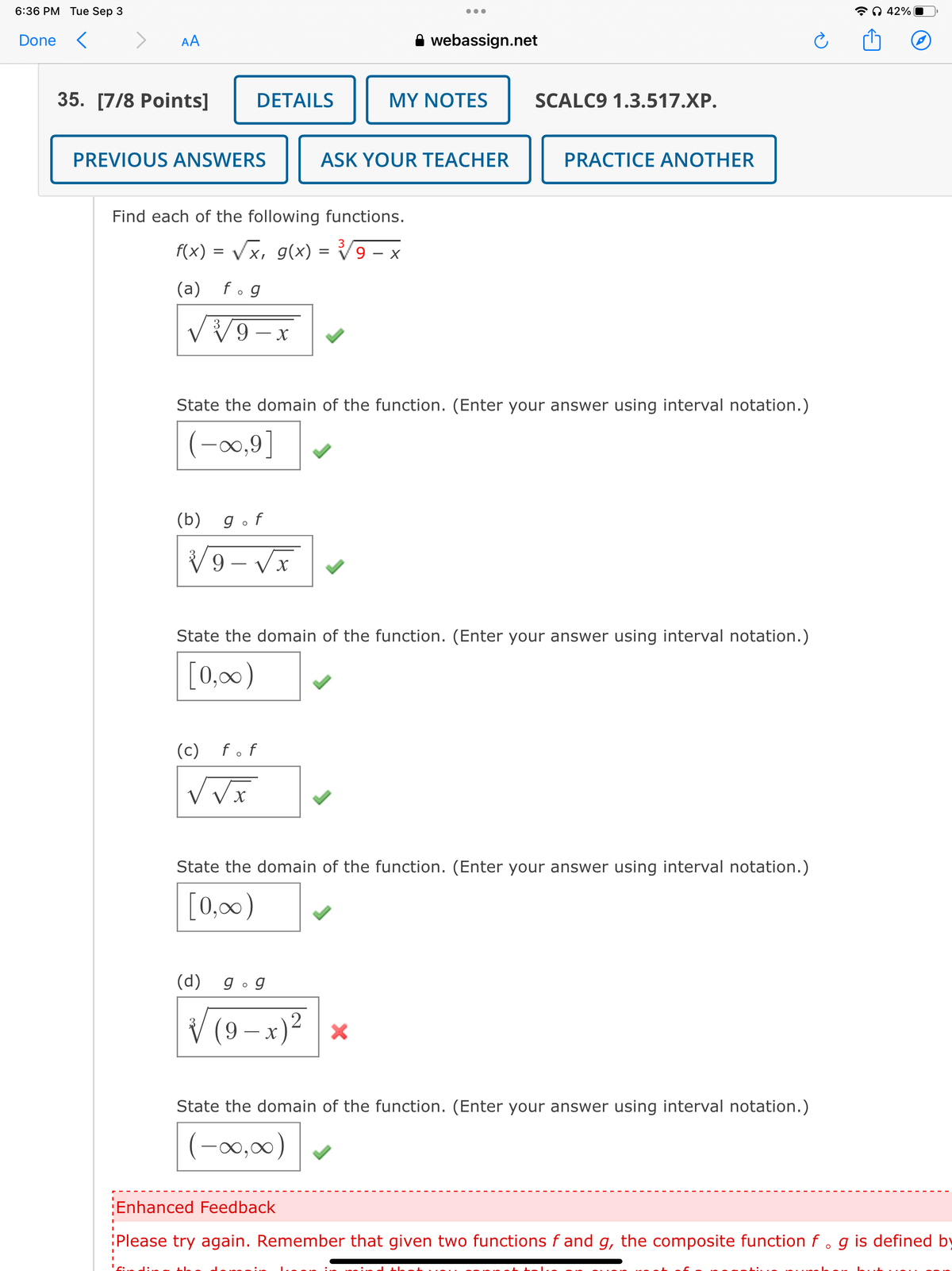 6:36 PM Tue Sep 3
...
Done
<
<
AA
webassign.net
35. [7/8 Points]
DETAILS
MY NOTES
SCALC9 1.3.517.XP.
PREVIOUS ANSWERS
ASK YOUR TEACHER
Find each of the following functions.
f(x) = √√√x, g(x) = √√√9 - x
(a) fog
PRACTICE ANOTHER
State the domain of the function. (Enter your answer using interval notation.)
(-∞,9]
(b) gof
√9-√x
State the domain of the function. (Enter your answer using interval notation.)
[0,∞)
(c) fof
State the domain of the function. (Enter your answer using interval notation.)
[0,00)
(d)
gog
√√
(9-x) 2
×
State the domain of the function. (Enter your answer using interval notation.)
(-00,00)
ດ 42%
Enhanced Feedback
Please try again. Remember that given two functions f and g, the composite function f . g is defined by