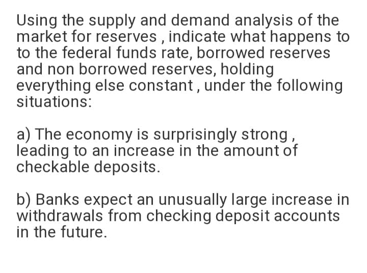 Using the supply and demand analysis of the
market for reserves , indicate what happens to
to the federal funds rate, borrowed reserves
and non borrowed reserves, holding
everything else constant, under the following
situations:
a) The economy is surprisingly strong,
leading to an increase in the amount of
checkable deposits.
b) Banks expect an unusually large increase in
withdrawals from checking deposit accounts
in the future.
