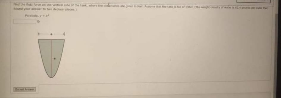 Find the fluid force on the vertical side of the tank, where the dindensions are given in feet. Assume that the tank s hull of water (The weight density of water R2.4 pounds per cutic foot
Round your answer to two decimal places.)
Parabola, y
16
Subnit Anr
