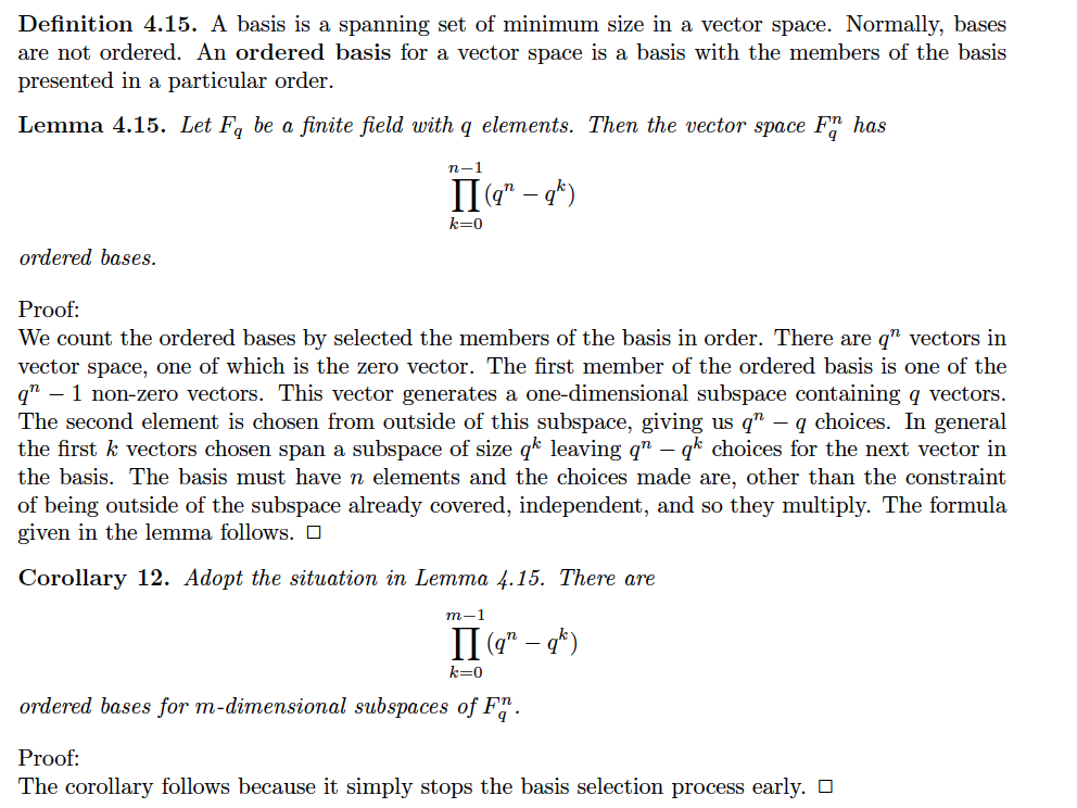 Definition 4.15. A basis is a spanning set of minimum size in a vector space. Normally, bases
are not ordered. An ordered basis for a vector space is a basis with the members of the basis
presented in a particular order.
Lemma 4.15. Let F, be a finite field with q elements. Then the vector space F" has
n-1
II" – g*)
k=0
ordered bases.
Proof:
We count the ordered bases by selected the members of the basis in order. There are q" vectors in
vector space, one of which is the zero vector. The first member of the ordered basis is one of the
qn – 1 non-zero vectors. This vector generates a one-dimensional subspace containing q vectors.
The second element is chosen from outside of this subspace, giving us q" – q choices. In general
the first k vectors chosen span a subspace of size qk leaving q" – qk choices for the next vector in
the basis. The basis must have n elements and the choices made are, other than the constraint
of being outside of the subspace already covered, independent, and so they multiply. The formula
given in the lemma follows. O
Corollary 12. Adopt the situation in Lemma 4.15. There are
т-1
II (7" – *)
k=0
ordered bases for m-dimensional subspaces of F".
Proof:
The corollary follows because it simply stops the basis selection process early. O
