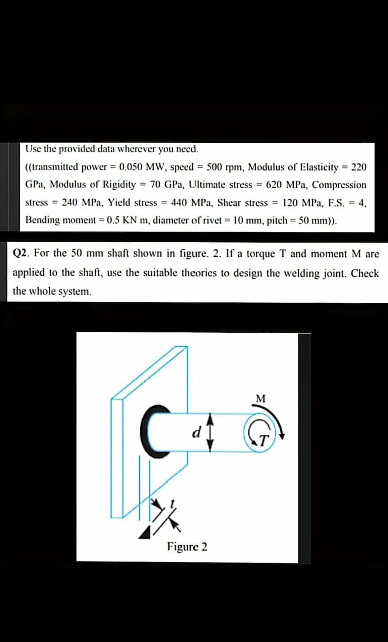 Use the provided data wherever you need.
((transmitted power 0.050 MW, speed 500 rpm, Modulus of Elasticity 220
GPa, Modulus of Rigidity = 70 GPa, Ultimate stress = 620 MPa, Compression
stress = 240 MPa, Yield stress = 440 MPa, Shear stress = 120 MPa, F.S. = 4,
Bending moment = 0.5 KN m, diameter of rivet 10 mm, pitch 50 mm)).
Q2. For the 50 mm shaft shown in figure. 2. If a torque T and moment M are
applied to the shaft, use the suitable theories to design the welding joint. Check
the whole system.
M
Figure 2
