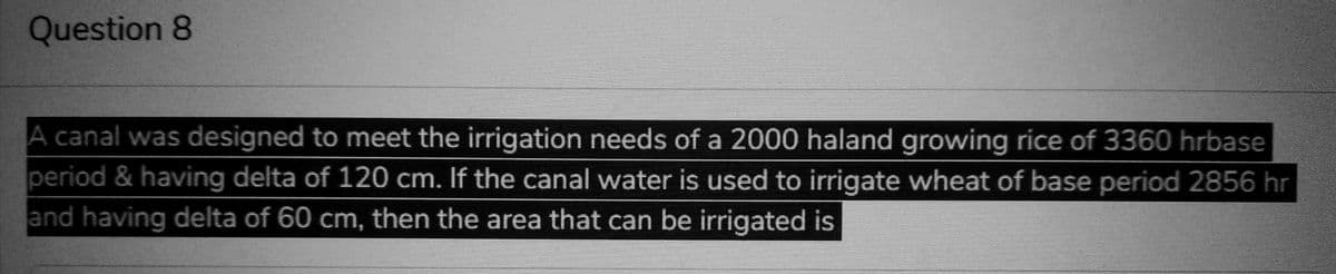 Question 8
A canal was designed to meet the irrigation needs of a 2000 haland growing rice of 3360 hrbase
period & having delta of 120 cm. If the canal water is used to irrigate wheat of base period 2856 hr
and having delta of 60 cm, then the area that can be irrigated is