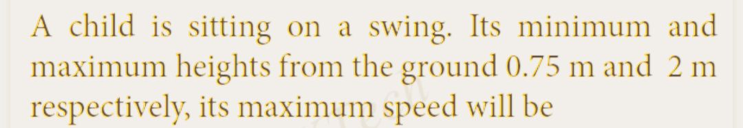 A child is sitting on a swing. Its minimum and
maximum heights from the ground 0.75 m and 2 m
respectively, its maximum speed will be