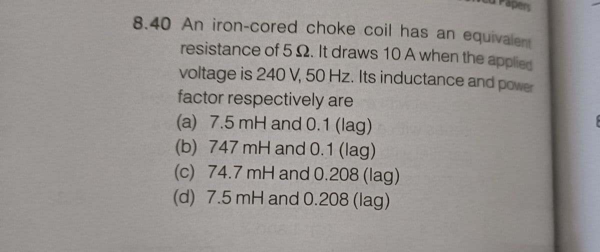 apers
8.40 An iron-cored choke coil has an equivalent
resistance of 5 2. It draws 10 A when the applied
voltage is 240 V, 50 Hz. Its inductance and power
factor respectively are
(a) 7.5 mH and 0.1 (lag)
(b) 747 mH and 0.1 (lag)
(c) 74.7 mH and 0.208 (lag)
(d) 7.5 mH and 0.208 (lag)