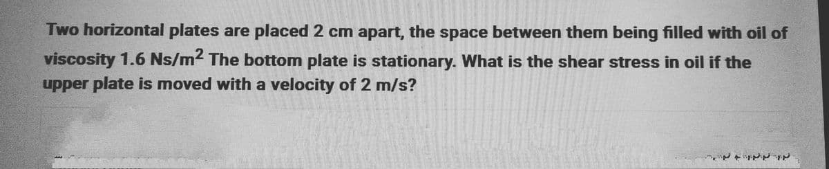 Two horizontal plates are placed 2 cm apart, the space between them being filled with oil of
viscosity 1.6 Ns/m² The bottom plate is stationary. What is the shear stress in oil if the
upper plate is moved with a velocity of 2 m/s?
3