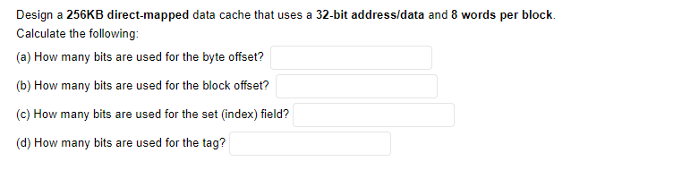 Design a 256KB direct-mapped data cache that uses a 32-bit address/data and 8 words per block.
Calculate the following:
(a) How many bits are used for the byte offset?
(b) How many bits are used for the block offset?
(c) How many bits are used for the set (index) field?
(d) How many bits are used for the tag?