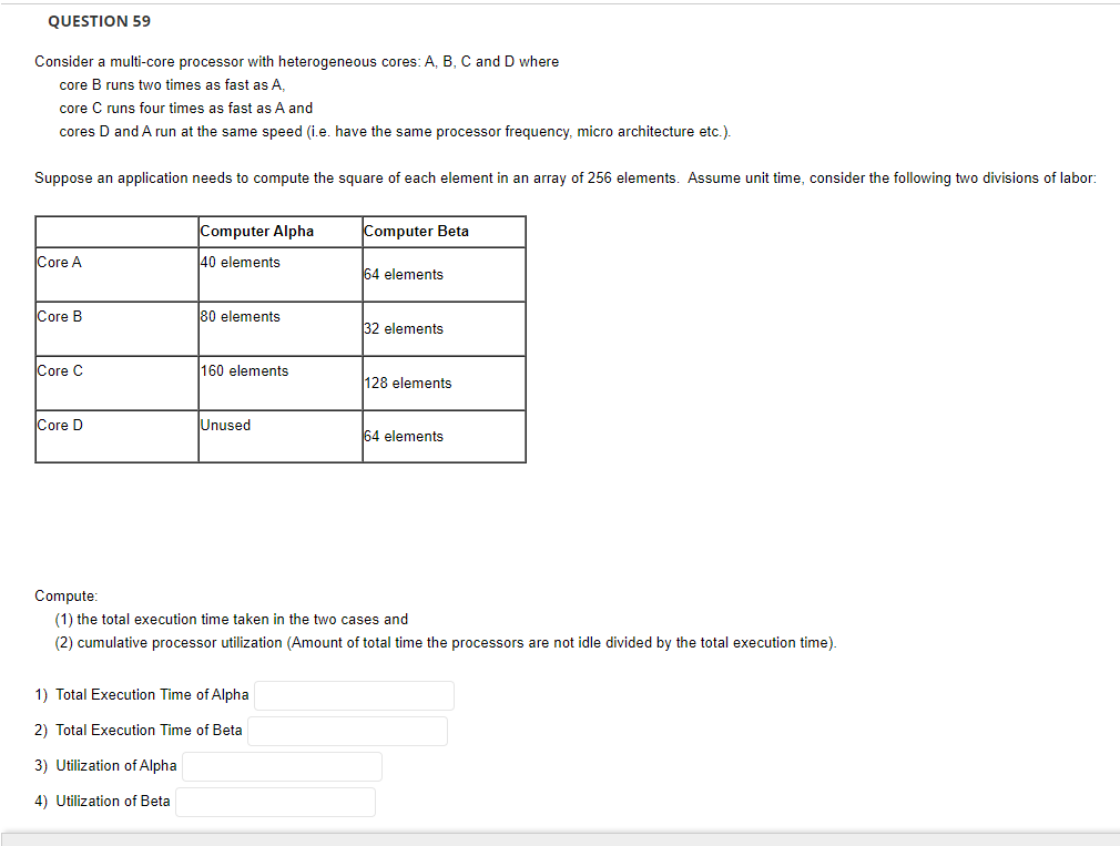 QUESTION 59
Consider a multi-core processor with heterogeneous cores: A, B, C and D where
core B runs two times as fast as A,
core C runs four times as fast as A and
cores D and A run at the same speed (i.e. have the same processor frequency, micro architecture etc.).
Suppose an application needs to compute the square of each element in an array of 256 elements. Assume unit time, consider the following two divisions of labor:
Core A
Core B
Core C
Core D
Computer Alpha
40 elements
80 elements
160 elements
Unused
Computer Beta
1) Total Execution Time of Alpha
2) Total Execution Time of Beta
3) Utilization of Alpha
4) Utilization of Beta
64 elements
32 elements
128 elements
64 elements
Compute:
(1) the total execution time taken in the two cases and
(2) cumulative processor utilization (Amount of total time the processors are not idle divided by the total execution time).