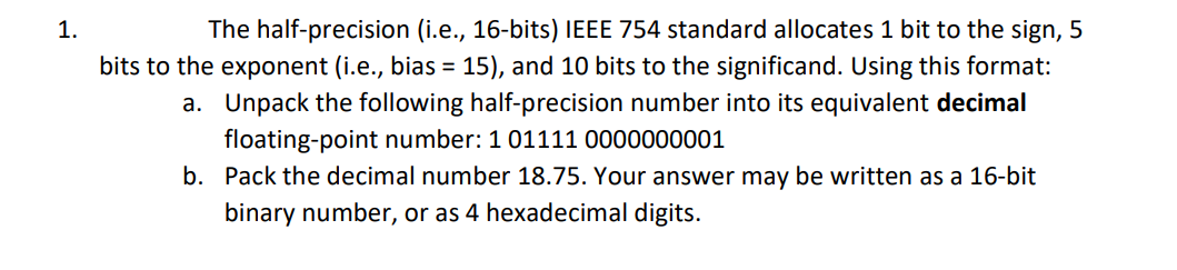 1.
The half-precision (i.e., 16-bits) IEEE 754 standard allocates 1 bit to the sign, 5
bits to the exponent (i.e., bias = 15), and 10 bits to the significand. Using this format:
a. Unpack the following half-precision number into its equivalent decimal
floating-point number: 1 01111 0000000001
b. Pack the decimal number 18.75. Your answer may be written as a 16-bit
binary number, or as 4 hexadecimal digits.
