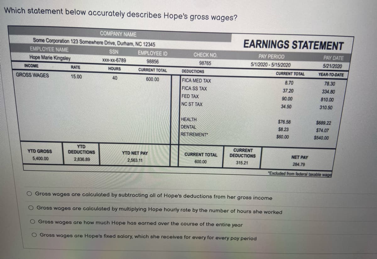 Which statement below accurately describes Hope's gross wages?
COMPANY NAME
Some Corporation 123 Somewhere Drive, Durham, NC 12345
EMPLOYEE NAME
EMPLOYEE ID
98856
Hope Marie Kingsley
CURRENT TOTAL
INCOME
GROSS WAGES
YTD GROSS
5,400.00
RATE
15.00
YTD
DEDUCTIONS
2,836.89
SSN
XXX-XX-6789
HOURS
40
600.00
YTD NET PAY
2,563.11
CHECK NO.
98765
DEDUCTIONS
FICA MED TAX
FICA SS TAX
FED TAX
NC ST TAX
HEALTH
DENTAL
RETIREMENT
CURRENT TOTAL
600.00
EARNINGS STATEMENT
PAY PERIOD
5/1/2020-5/15/2020
CURRENT
DEDUCTIONS
315.21
CURRENT TOTAL
8.70
37.20
90.00
34.50
$76.58
$8.23
$60.00
PAY DATE
5/21/2020
YEAR-TO-DATE
O Gross wages are calculated by subtracting all of Hope's deductions from her gross income
O Gross wages are calculated by multiplying Hope hourly rate by the number of hours she worked
O Gross wages are how much Hope has earned over the course of the entire year
O Gross wages are Hope's fixed salary, which she receives for every for every pay period
78.30
334.80
810.00
310.50
$689.22
$74.07
$540.00
NET PAY
284.79
"Excluded from federal taxable wage