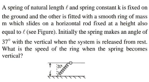 A spring of natural length é and spring constant k is fixed on
the ground and the other is fitted with a smooth ring of mass
m which slides on a horizontal rod fixed at a height also
equal to l (see Figure). Initially the spring makes an angle of
37° with the vertical when the system is released from rest.
What is the speed of the ring when the spring becomes
vertical?
1 37
Qeeeep
