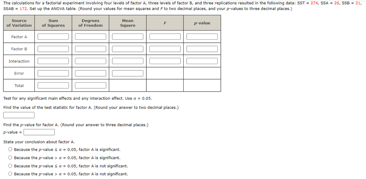 The calculations for a factorial experiment involving four levels of factor A, three levels of factor B, and three replications resulted in the following data: SST = 274, SSA = 26, SSB = 21,
SSAB = 172. Set up the ANOVA table. (Round your values for mean squares and F to two decimal places, and your p-values to three decimal places.)
Source
of Variation
Factor A
Factor B
Interaction
Error
Total
Sum
of Squares
Degrees
of Freedom
Mean
Square
Test for any significant main effects and any interaction effect. Use α = 0.05.
Find the value of the test statistic for factor A. (Round your answer to two decimal places.)
Find the p-value for factor A. (Round your answer to three decimal places.)
p-value =
F
State your conclusion about factor A.
O Because the p-value ≤ a = 0.05, factor A is significant.
O Because the p-value > a = 0.05, factor A is significant.
O Because the p-value < a = 0.05, factor A is not significant.
O Because the p-value > a = 0.05, factor A is not significant.
p-value