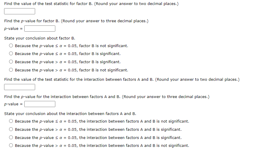 Find the value of the test statistic for factor B. (Round your answer to two decimal places.)
Find the p-value for factor B. (Round your answer to three decimal places.)
p-value =
State your conclusion about factor B.
O Because the p-value ≤ a = 0.05, factor B is not significant.
Because the p-value ≤ a = 0.05, factor B is significant.
Because the p-value > a = 0.05, factor B is significant.
Because the p-value > a = 0.05, factor B is not significant.
Find the value of the test statistic for the interaction between factors A and B. (Round your answer to two decimal places.)
Find the p-value for the interaction between factors A and B. (Round your answer to three decimal places.)
p-value =
State your conclusion about the interaction between factors A and B.
Because the p-value ≤ a = 0.05, the interaction between factors A and B is not significant.
Because the p-value > a = 0.05, the interaction between factors A and B is significant.
Because the p-value ≤ a = 0.05, the interaction between factors A and B is significant.
Because the p-value > a = 0.05, the interaction between factors A and B is not significant.