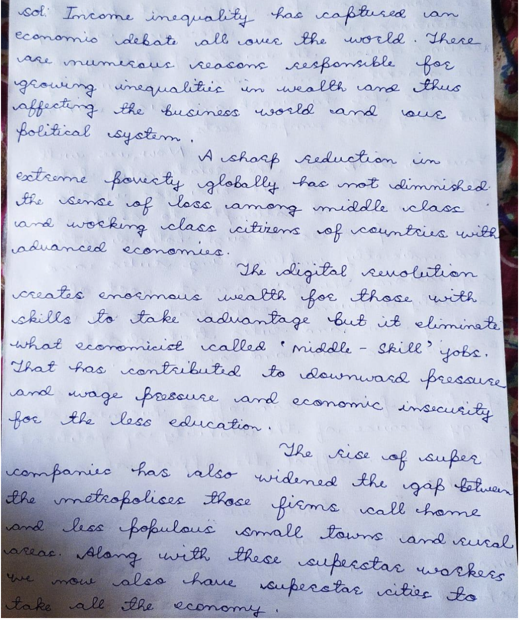 van
sol. Income inequality has captured
economio debate all covee the world . There
vare mumcous seasons sesponsible for
groweng unequalitic
vaffecting the Business world and
folitical syotem.
um wealth cand thus
oue
MA ushorf reduction in
esxtreme fovecty globally has mot dimnished
the sense of loss among iddle class
cand working class citizens vof countries with
aduanced economies.
The coligital senoleition
creates enoemous weatth foe those with
skills to take aduantage but it eliminae
Skill' yobs.
what economicicl called
That has contributid to downwasd pressuse
and mwage foscure vand economic imsecurity
for the less education.
middle
The cise of super
companiec has valso widened the igaß beluen
the métropolices those fisms call home
small towns cand susal
areac. Along with these superotar workers
also haue oupecstar cities to
wand less fokulous
ue
yow
take all the
economy
