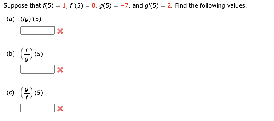 Suppose that \( f(5) = 1 \), \( f'(5) = 8 \), \( g(5) = -7 \), and \( g'(5) = 2 \). Find the following values.

(a) \( (fg)'(5) \)  
[ ] ❌

(b) \( \left( \frac{f}{g} \right)'(5) \)  
[ ] ❌

(c) \( \left( \frac{g}{f} \right)'(5) \)  
[ ] ❌