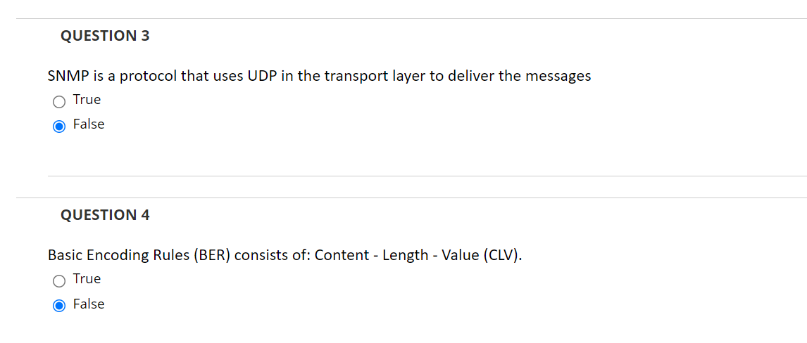 QUESTION 3
SNMP is a protocol that uses UDP in the transport layer to deliver the messages
True
O False
QUESTION 4
Basic Encoding Rules (BER) consists of: Content - Length - Value (CLV).
O True
O False
