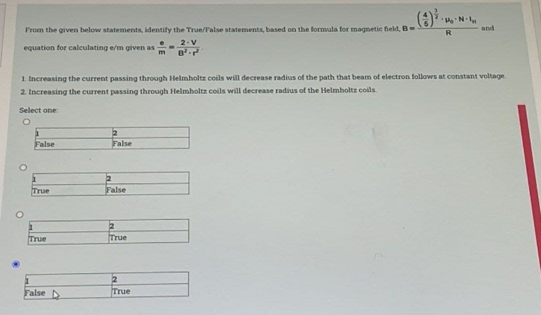 From the given below statements, identify the True/False statements, based on the formula for magnetic field, B=
2. V
B².²
equation for calculating e/m given as
e
m
Select one:
O
1. Increasing the current passing through Helmholtz coils will decrease radius of the path that beam of electron follows at constant voltage.
2. Increasing the current passing through Helmholtz coils will decrease radius of the Helmholtz coils.
False
1
True
True
False D
2
False
2
False
2
True
Po-N-IH
2
True
R
and