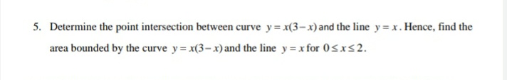 5. Determine the point intersection between curve y= x(3–x)and the line y = x. Hence, find the
area bounded by the curve y= x(3-x) and the line y = x for 0<x<2.
