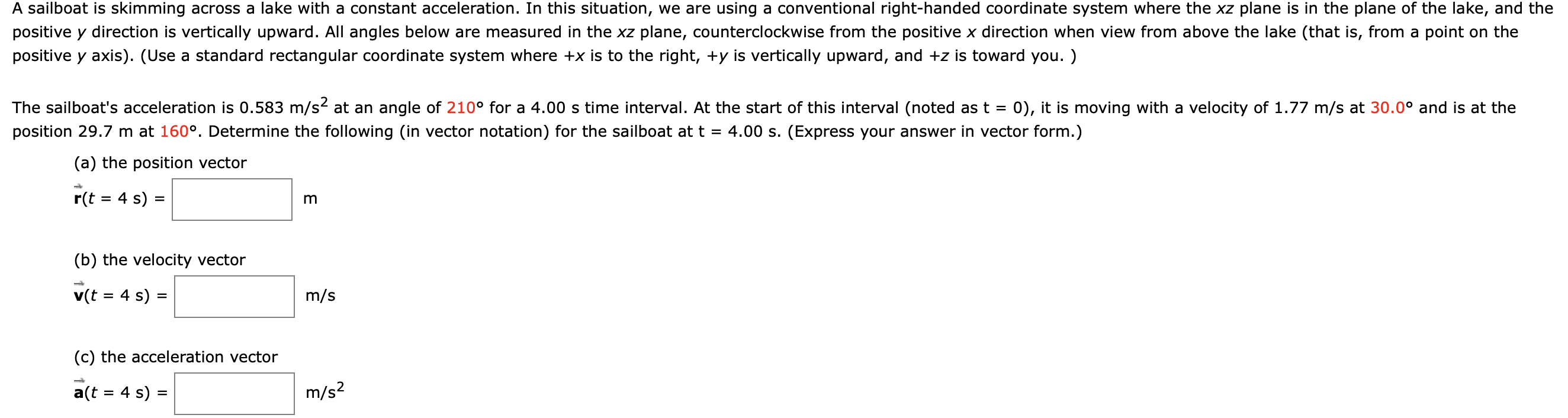 kimming
lai right-na
ne lake,
A saliboat is
OSs a lad ke witrn a constant aCceler
lon.
ituation, we are using a
systeri wi
re the X2 plane is in
plane
positive y direction is vertically upward. All angles below are measured in the xz plane, counterclockwise from the positive x direction when view from above the lake (that is, from a point on the
positive y axis). (Use a standard rectangular coordinate system where +x is to the right, +y is vertically upward, and +z is toward you. )
The sailboat's acceleration is 0.583 m/s2 at an angle of 210° for a 4.00 s time interval. At the start of this interval (noted as t = 0), it is moving with a velocity of 1.77 m/s at 30.0° and is at the
position 29.7 m at 160°. Determine the following (in vector notation) for the sailboat at t =
4.00 s. (Express your answer in vector form.)
(a) the position vector
r(t = 4 s)
(b) the velocity vector
v(t = 4 s) =
m/s
(c) the acceleration vector
a(t = 4 s) =
m/s?
