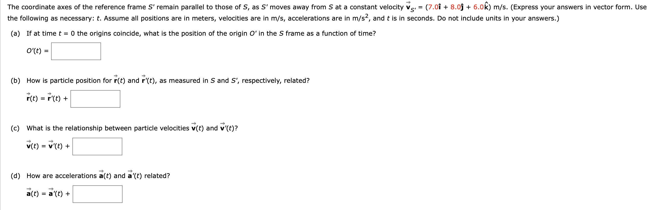 The coordinate axes of the reference frame S' remain parallel to those of S, as S' moves away from S at a constant velocity vs = (7.0î + 8.oĵ + 6.0k) m/s. (Express your answers in vector form. Use
V
the following as necessary: t. Assume all positions are in meters, velocities are in m/s, accelerations are in m/s2, and t is in seconds. Do not include units in your answers.)
(a) If at time t = 0 the origins coincide, what is the position of the origin O' in the S frame as a function of time?
O'(t) =
(b) How is particle position for r(t) and r'(t), as measured in S and S', respectively, related?
r(t) = r'(t) +
(c) What is the relationship between particle velocities v(t) and v'(t)?
v(t) = v'(t) +
(d) How are accelerations a(t) and a'(t) related?
a(t) = a'(t) +
