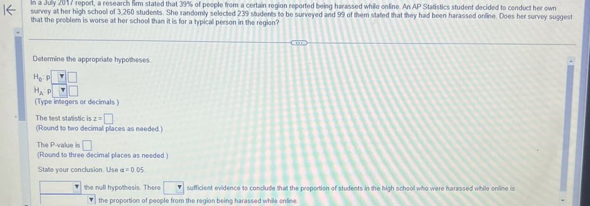 K
In a July 2017 report, a research firm stated that 39% of people from a certain region reported being harassed while online. An AP Statistics student decided to conduct her own
survey at her high school of 3,260 students. She randomly selected 239 students to be surveyed and 99 of them stated that they had been harassed online. Does her survey suggest
that the problem is worse at her school than it is for a typical person in the region?
Determine the appropriate hypotheses.
Ho P
HA P
(Type integers or decimals.)
The test statistic is z =
(Round to two decimal places as needed.)
The P-value is
(Round to three decimal places as needed.)
State your conclusion. Use a = 0.05.
the null hypothesis. There
sufficient evidence to conclude that the proportion of students in the high school who were harassed while online is
the proportion of people from the region being harassed while online.