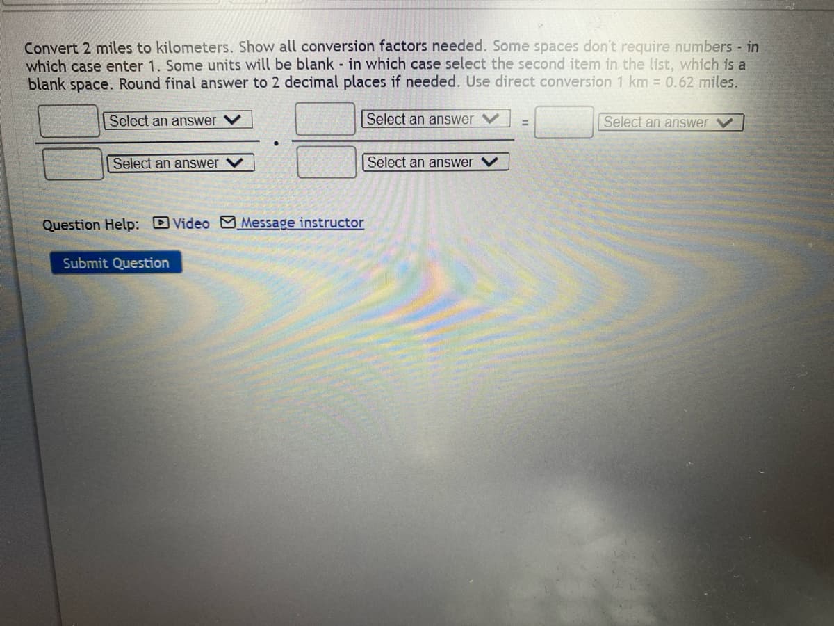 Convert 2 miles to kilometers. Show all conversion factors needed. Some spaces don't require numbers - in
which case enter 1. Some units will be blank in which case select the second item in the list, which is a
blank space. Round final answer to 2 decimal places if needed. Use direct conversion 1 km = 0.62 miles.
Select an answer
Select an answer ✓
Select an answer
=
Select an answer V
Select an answer
Question Help: Video Message instructor
Submit Question