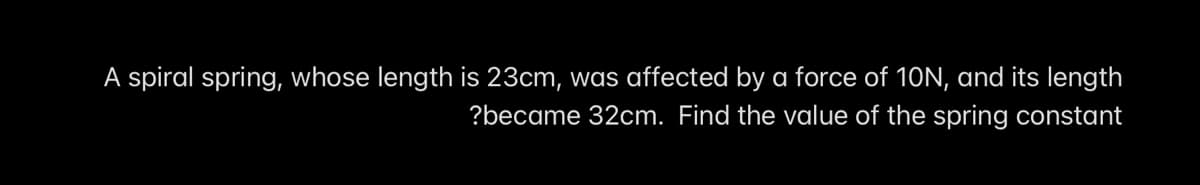 A spiral spring, whose length is 23cm, was affected by a force of 10N, and its length
?became 32cm. Find the value of the spring constant
