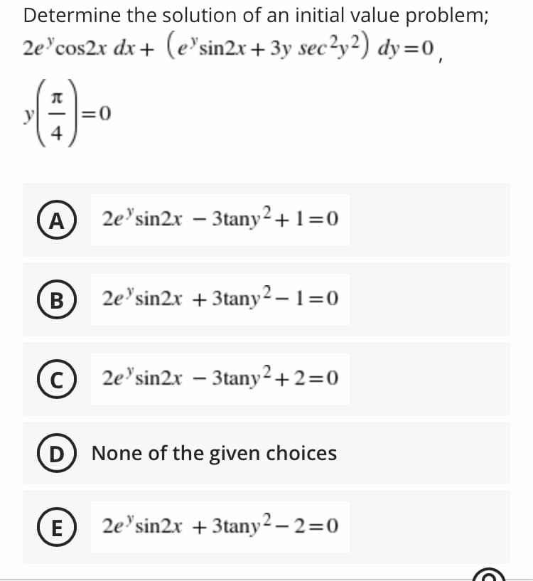 Determine the solution of an initial value problem;
2e'cos2x dx+ (e'sin2x+ 3y sec²y²) dy=0,
=0
4
(A)
2e'sin2x – 3tany²+ 1=0
(B)
2e'sin2x + 3tany² – 1=0
(c)
2e'sin2x – 3tany²+2=0
None of the given choices
(E
2e'sin2x + 3tany2 – 2=0
