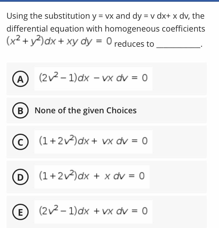 Using the substitution y = vx and dy = v dx+ x dv, the
differential equation with homogeneous coefficients
(x2 + y?)dx + xy dy = 0 reduces to
A
(2v2 – 1)dx – vx dv = 0
В
None of the given Choices
(1+2v)dx + vx dv = 0
%3D
D
(1+2v2)dx + x dv = 0
E
(2v2 - 1)dx + Vx dv = 0
