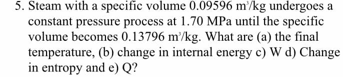 5. Steam with a specific volume 0.09596 m/kg undergoes a
constant pressure process at 1.70 MPa until the specific
volume becomes 0.13796 m'/kg. What are (a) the final
temperature, (b) change in internal energy c) W d) Change
in entropy and e) Q?
