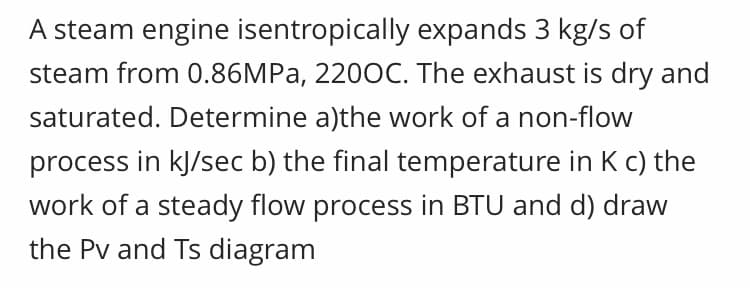 A steam engine isentropically expands 3 kg/s of
steam from 0.86MPA, 2200C. The exhaust is dry and
saturated. Determine a)the work of a non-flow
process in kJ/sec b) the final temperature in K c) the
work of a steady flow process in BTU and d) draw
the Pv and Ts diagram
