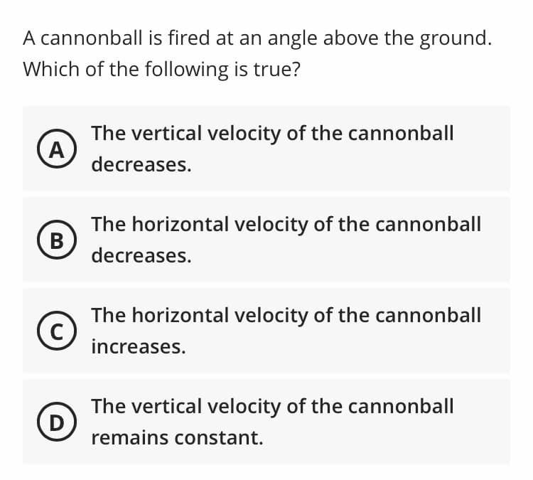 A cannonball is fired at an angle above the ground.
Which of the following is true?
The vertical velocity of the cannonball
A
decreases.
The horizontal velocity of the cannonball
decreases.
The horizontal velocity of the cannonball
C
increases.
The vertical velocity of the cannonball
D
remains constant.
