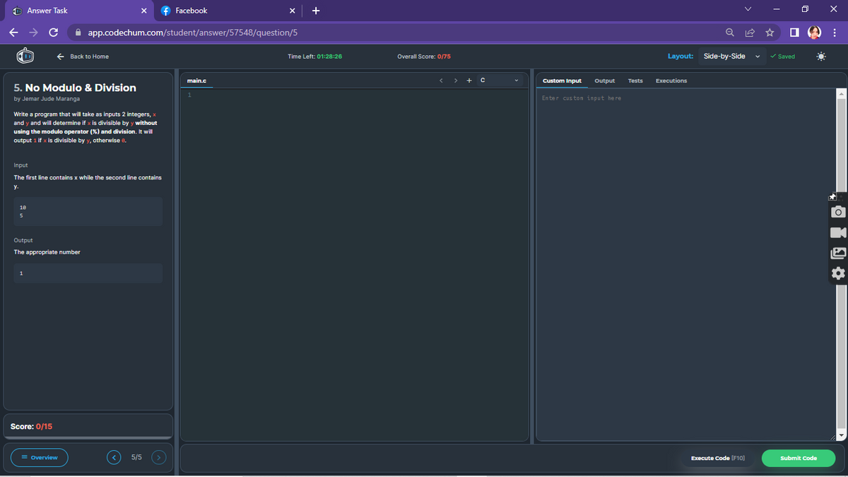 Answer Task
X
f Facebook
app.codechum.com/student/answer/57548/question/5
main.c
← → C
← Back to Home
5. No Modulo & Division
by Jemar Jude Maranga
Write a program that will take as inputs 2 integers, x
and y and will determine if x is divisible by y without
using the modulo operator (%) and division. It will
output 1 if x is divisible by y, otherwise 8.
Input
The first line contains x while the second line contains
y.
10
5
Output
The appropriate number
Score: 0/15
= Overview
5/5
Time Left: 01:28:26
Overall Score: 0/75
<> + C
Custom Input
Output
Enter custon input here
Tests
Q
Layout: Side-by-Side
Executions
Execute Code [F10]
x
□:
☀
✓ Saved
Submit Code
✰
OT