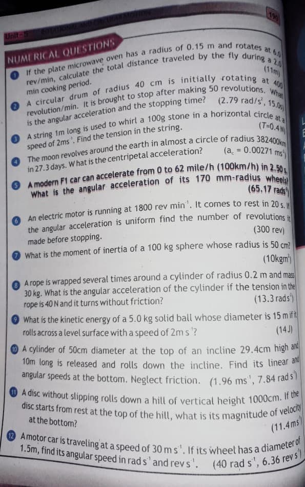 A disc without slipping rolls down a hill of vertical height 1000cm. If the
disc starts from rest at the top of the hill, what is its magnitude of velocity
angular speeds at the bottom. Neglect friction. (1.96 ms", 7.84 rad s)
12 Amotor car is traveling at a speed of 30 ms'. If its wheet has a diameter of
1.5m, find its angular speed in rad s' and revs'. (40 rad s', 6.36 rev s)
190
Unit
NUMERICAL QUESTIONS
min cooking period.
What
(2.79 rad/s',
15.0g
a
is the angular acceleration and the stopping time?
(T=0.4N)
speed of 2ms'. Find the tension in the string.
(a = 0.00271
ms
in 27.3 days. W hat is the centripetal acceleration?
(65.17 rads
the angular acceleration is uniform find the number of revolutions
(300 rev)
made before stopping.
What is the moment of inertia of a 100 kg sphere whose radius is 50 cm2
(10kgm)
A rope is wrapped several times around a cylinder of radius 0.2 m and mas
30 kg. What is the angular acceleration of the cylinder if the tension in the
rope is 40 N and it turns without friction?
(13.3 rads)
What is the kinetic energy of a 5.0 kg solid ball whose diameter is 15 mifit
rolls across a level surface with a speed of 2m s?
(14J)
OA cylinder of 50cm diameter at the top of an incline 29.4cm high an
10m long is released and rolls down the incline. Find its linear an
angular speeds at the bottom. Neglect friction. (1.96 ms', 7.84 rad s
at the bottom?
(11.4ms)
1.5m, find its angular speed in rad s' and revs'.
