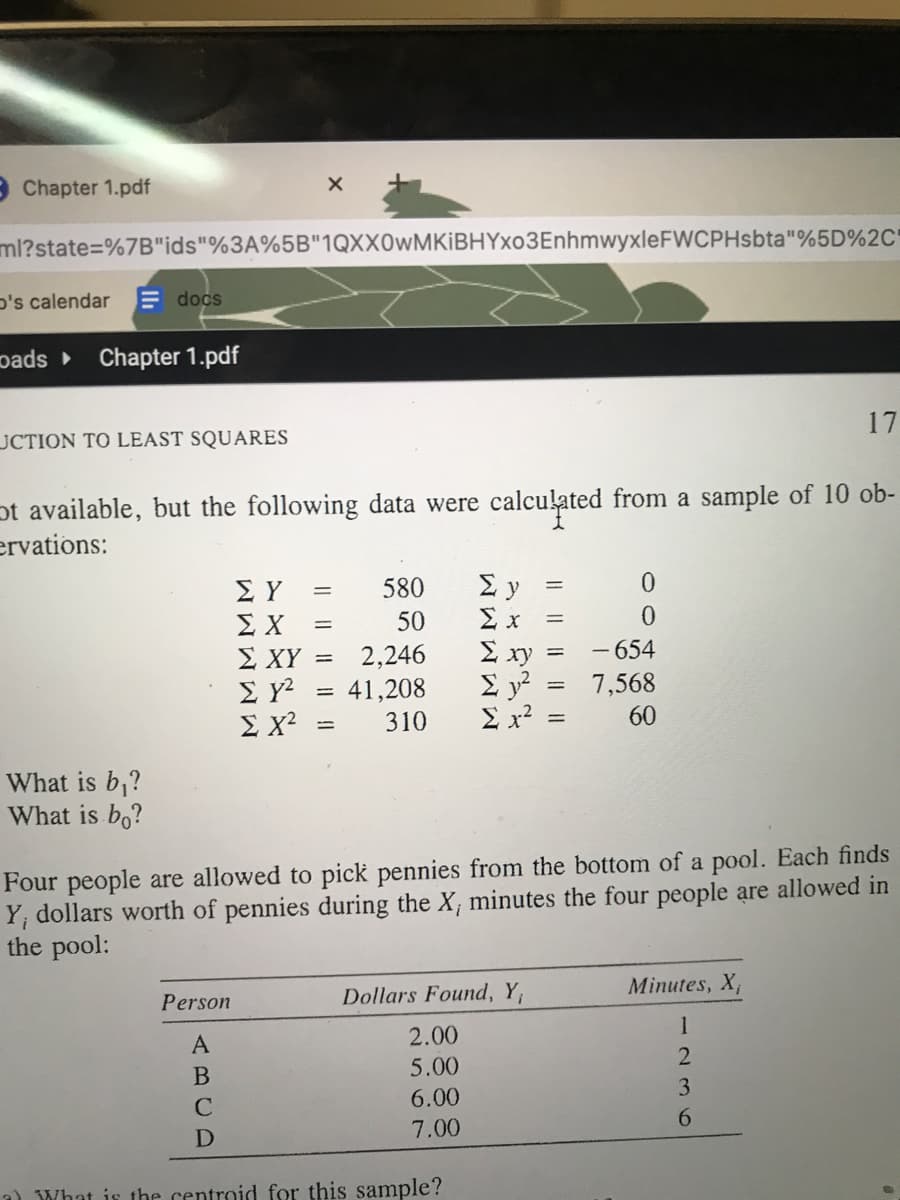 9 Chapter 1.pdf
ml?state=%7B"ids"%3A%5B"1QXX0wMKiBHYxo3EnhmwyxleFWCPHsbta"%5D%2C'
D's calendar
E docs
pads Chapter 1.pdf
17
JCTION TO LEAST SQUARES
ot available, but the following data were calculated from a sample of 10 ob-
ervations:
580
ΣΥ
ΣΧ
Σ ΧΥ
50
x
%3D
- 654
2,246
41,208
E xy
Σ
E x?
%3D
7,568
ΣΧ
310
60
%3D
What is b,?
What is bo?
Four people are allowed to pick pennies from the bottom of a pool. Each finds
Y; dollars worth of pennies during the X, minutes the four people are allowed in
the pool:
Minutes, X,
Person
Dollars Found, Y,
1
2.00
5.00
3
6.00
6.
7.00
a) What is the centroid for this sample?
ABCD
