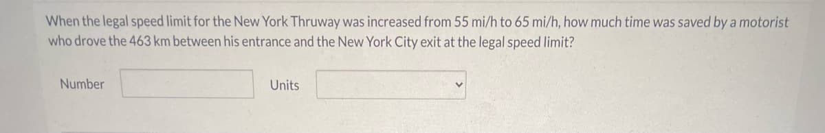 When the legal speed limit for the New York Thruway was increased from 55 mi/h to 65 mi/h, how much time was saved by a motorist
who drove the 463 km between his entrance and the New York City exit at the legal speed limit?
Number
Units
