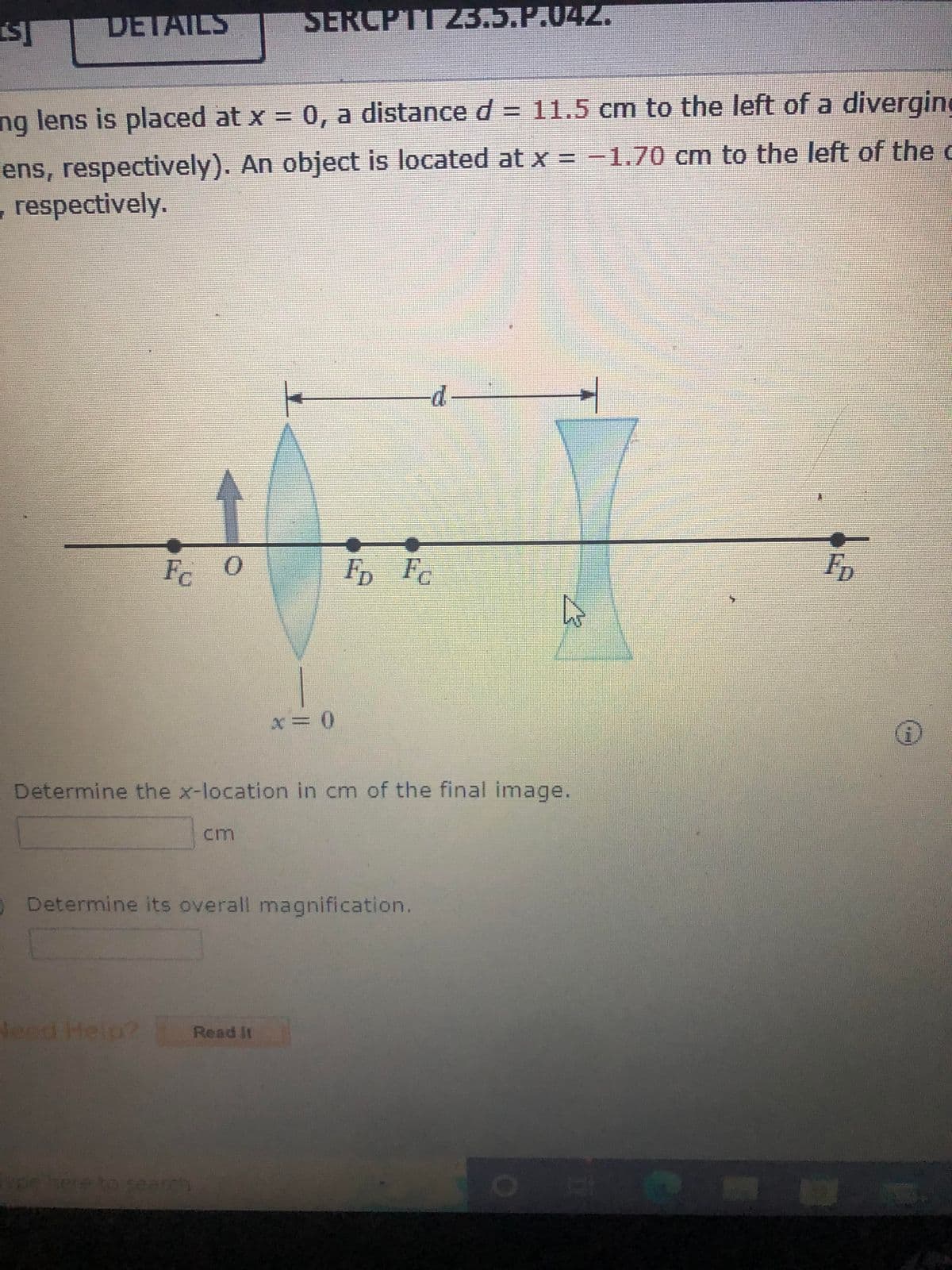 [S]
DETAILS
ng lens is placed at x = 0, a distance d = 11.5 cm to the left of a diverging
ens, respectively). An object is located at x = -1.70 cm to the left of the c
, respectively.
Fc
0
SERCPTI 23.5.P.042.
x = 0
Need Help? Read it
FD Fc
Determine the x-location in cm of the final image.
Determine its overall magnification.
FD