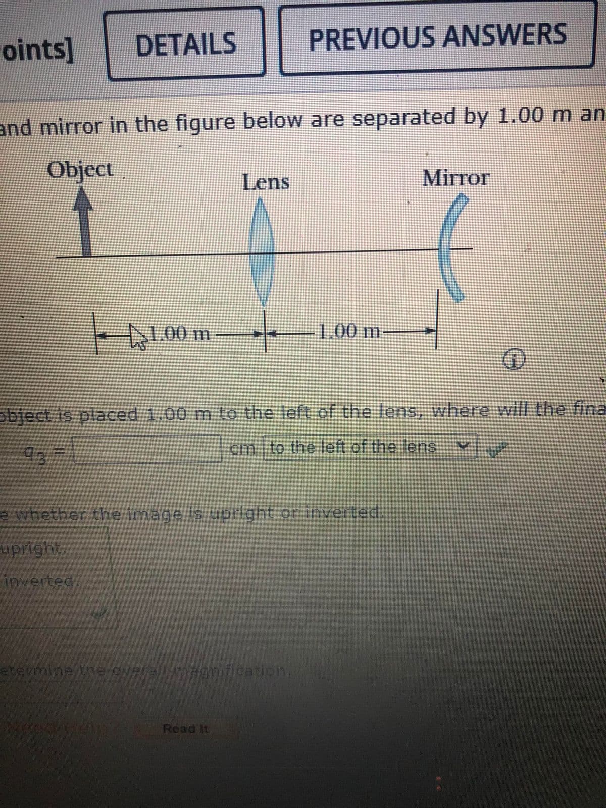 oints]
DETAILS
and mirror in the figure below are separated by 1.00 m an
Object
1.00 m
Lens
PREVIOUS ANSWERS
etermine the overall magnification.
Need Help? Read it
1.00 m
object is placed 1.00 m to the left of the lens, where will the fina
cm to the left of the lens
93
e whether the image is upright or inverted.
upright.
inverted.
Mirror