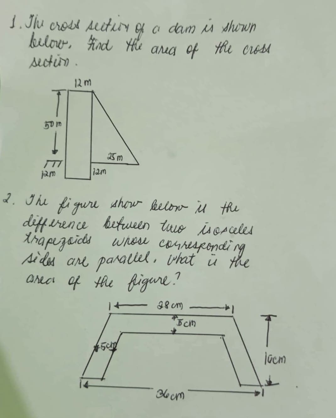 1. The cross section of a dam is shown
below. Find the area of the cross
section.
12m
50m
25m
12m
jam
2. The figure show below is the
difference between two isosceles
trapezoids whose corresponding
sides are parallel, what is the
area of the figure?
+ 28 cm
5cm
*5cm
36cm
T
10cm