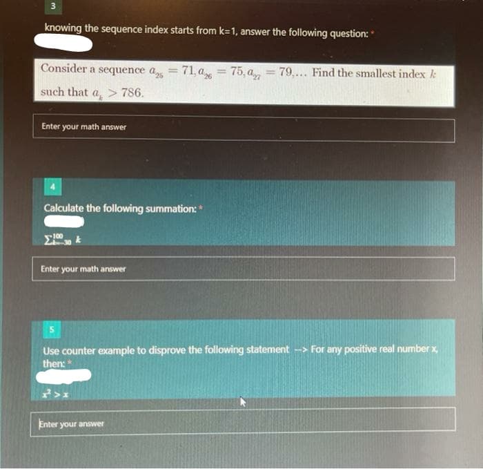 3
knowing the sequence index starts from k=1, answer the following question:*
Consider a sequence a
71, a = 75, a, = 79,... Find the smallest index k
%3D
%3D
such that a, > 786.
Enter your math answer
Calculate the following summation:
Enter your math answer
Use counter example to disprove the following statement -> For any positive real number x,
then:
Enter your answer
